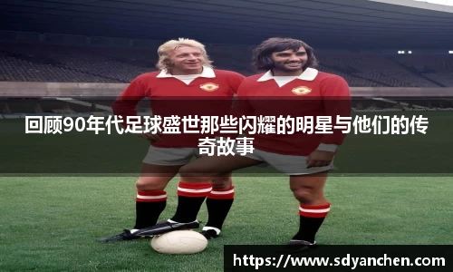 回顾90年代足球盛世那些闪耀的明星与他们的传奇故事