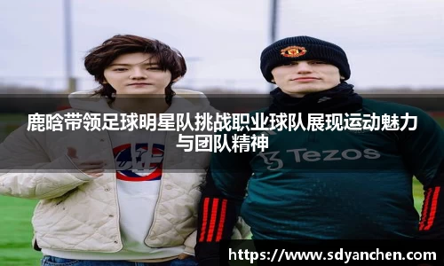 鹿晗带领足球明星队挑战职业球队展现运动魅力与团队精神