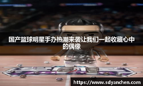 国产篮球明星手办热潮来袭让我们一起收藏心中的偶像